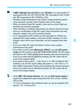 Page 107107
i: Setting the ISO Speed N
 If [z 4: Highlight tone priority ] is set to [Enable], you cannot select “L ” 
(equivalent to ISO 50),  ISO 100/125/160, “H1” (equivalent to ISO 51200), 
and “H2 ” (equivalent to ISO 102400) (p.130).
  Shooting in high temperatures may re sult in images that look grainier. 
Long exposures can al so cause irregular colors in the image.
  When you shoot at high ISO speeds,  noise (such as dots of light and 
banding) may become noticeable.
  When shooting in conditio ns that...