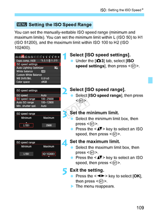 Page 109109
i: Setting the ISO Speed N
You can set the manually-settabl e ISO speed range (minimum and 
maximum limits). You can set the mini mum limit within L (ISO 50) to H1 
(ISO 51200), and the maximum limit  within ISO 100 to H2 (ISO 
102400).
1Select [ISO speed settings].
  Under the [ z3] tab, select [ISO 
speed settings], then press < 0>.
2Select [ISO speed range].
  Select [ ISO speed range ], then press 
< 0 >.
3Set the minimum limit.
  Select the minimum limit box, then 
press < 0>.
  Press the < V>...