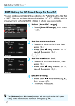 Page 110i: Setting the ISO Speed N
110
You can set the automatic ISO speed r ange for Auto ISO within ISO 100 
- 25600. You can set the minimum lim it within ISO 100 - 12800, and the 
maximum limit within ISO 200 -  25600 in whole-stop increments.
1Select [Auto ISO range].
 Select [Auto ISO range ], then press 
< 0 >.
2Set the minimum limit.
  Select the minimum limit box, then 
press < 0>.
  Press the < V> key to select an ISO 
speed, then press < 0>.
3Set the maximum limit.
  Select the maximum limit box, then...