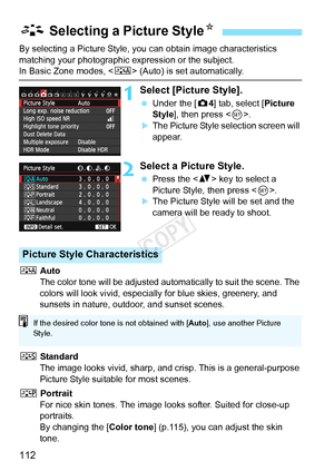 Page 112112
By selecting a Picture Style, you can obtain image characteristics 
matching your photographic expression or the subject.
In Basic Zone modes,  (Auto) is set automatically.
1Select [Picture Style].
 Under the [ z4] tab, select [Picture 
Style ], then press < 0>.
XThe Picture Style selection screen will 
appear.
2Select a Picture Style.
  Press the < V> key to select a 
Picture Style, then press < 0>.
XThe Picture Style will be set and the 
camera will be ready to shoot.
D  Auto
The color tone will be...