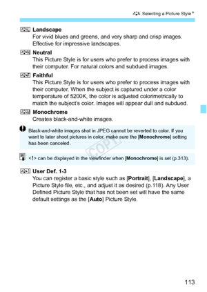 Page 113113
A Selecting a Picture Style N
R Landscape
For vivid blues and greens, and very sharp and crisp images. 
Effective for impressive landscapes.
S  Neutral
This Picture Style is for users who prefer to process images with 
their computer. For natural colors and subdued images.
U  Faithful
This Picture Style is for users who prefer to process images with 
their computer. When the subject is captured under a color 
temperature of 5200K, the color is adjusted colorimetrically to 
match the subject’s color....