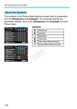 Page 114A Selecting a Picture Style N
114
The symbols of the Picture Style se lection screen refer to parameters 
such as [Sharpness] and [Contrast ]. The numerals indicate the 
parameter settings, such as for [Sharpness ] and [Contrast], for each 
Picture Style. 
Symbols
About the Symbols
gSharpness
h Contrast
i
Saturation
j
Color tone
k
Filter effect (Monochrome)
l
Toning effect (Monochrome)
COPY  