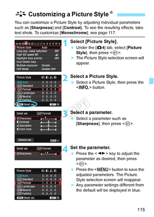 Page 115115
You can customize a Picture Style by adjusting individual parameters 
such as [Sharpness] and [Contrast ]. To see the resulting effects, take 
test shots. To customize [Monochrome], see page 117.
1Select [Picture Style].
 Under the [ z4] tab, select [Picture 
Style ], then press < 0>.
XThe Picture Style selection screen will 
appear.
2Select a Picture Style.
  Select a Picture Style, then press the 
 button.
3Select a parameter.
 Select a parameter such as 
[Sharpness], then press < 0>.
4Set the...