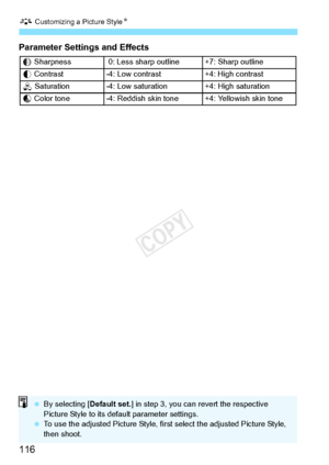 Page 116A Customizing a Picture Style N
116
Parameter Settings and Effects
g Sharpness  0: Less shar p outline +7: Sharp outline
h  Contrast -4: Low contrast +4: High contrast
i  Saturation-4: Low saturation+4: High saturation
j Color tone-4: Reddish skin tone+4: Yellowish skin tone
  By selecting [ Default set.] in step 3, you can  revert the respective 
Picture Style to its defa ult parameter settings.
  To use the adjusted Picture Style, firs t select the adjusted Picture Style, 
then shoot.
COPY  