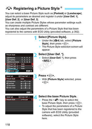 Page 118118
You can select a base Picture Style such as [Portrait] or [Landscape ], 
adjust its parameters as desired and register it under [ User Def. 1], 
[User Def. 2 ], or [User Def. 3 ].
You can create multiple Picture Styles whose parameter settings such 
as sharpness and contrast are different.
You can also adjust the parameters of a Picture Style that has been 
registered to the camera with EOS Utility (provided software, p.392).
1Select [Picture Style].
  Under the [ z4] tab, select [Picture 
Style ],...