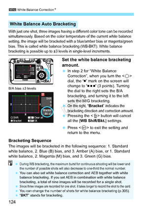 Page 1243 White Balance Correction N
124
With just one shot, three images having a different co lor tone can be recorded 
simultaneously. Based on the color tem perature of the current white balance 
setting, the image will be bracketed with  a blue/amber bias or magenta/green 
bias. This is called white balance  bracketing (WB-BKT). White balance 
bracketing is possible up to ±3 levels in single-level increments.
Set the white balance bracketing 
amount.
 In step 2 for “White Balance 
Correction”, when you turn...