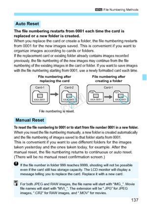 Page 137137
3 File Numbering Methods
The file numbering restarts from 0001 each time the card is 
replaced or a new folder is created.
When you replace the card or create a  folder, the file numbering restarts 
from 0001 for the new images saved. This is convenient if you want to 
organize images according to cards or folders.
If the replacement card or existing folder already contains images recorded 
previously, the file numbering of the new images may continue from the file 
numbering of the existing images...