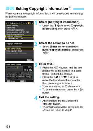 Page 138138
When you set the copyright information, it will be recorded to the image 
as Exif information.
1Select [Copyright information].
 Under the [ 54] tab, select [Copyright 
information ], then press < 0>.
2Select the option to be set.
  Select [Enter author’s name ] or 
[Enter copyright details ], then press 
< 0 >.
3Enter text.
  Press the < Q> button, and the text 
palette will be highlighted in a color 
frame. Text can be entered.
  Press the < V>  keys to 
move the   and select a character, 
then...