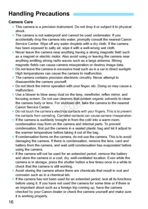 Page 1616
Camera Care This camera is a precision  instrument. Do not drop it or subject it to physical 
shock.
  The camera is not waterproof and ca nnot be used underwater. If you 
accidentally drop the cam era into water, promptly consult the nearest Canon 
Service Center. Wipe off any water drop lets with a dry cloth. If the camera 
has been exposed to salt y air, wipe it with a well-wrung wet cloth.
  Never leave the camera near anything  having a strong magnetic field such 
as a magnet or electric  motor....