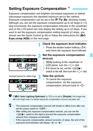 Page 151151
Exposure compensation can brighten (increased exposure) or darken 
(decreased exposure) the standard exposure set by the camera.
Exposure compensation can be set in the d /s/f  shooting modes. 
Although you can set the exposure co mpensation up to ±5 stops in 1/3-
stop increments, the exposure compensation indicator in the viewfinder 
and on the LCD panel can only display the setting up to ±3 stops. If you 
want to set the exposure compensati on setting beyond ±3 stops, you 
should use the Quick...