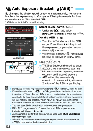 Page 152152
By changing the shutter speed or aperture automatically, the camera 
brackets the exposure up to ±3 st ops in 1/3-stop increments for three 
successive shots.  This is called AEB.
* AEB stands for Auto Exposure Bracketing.
1Select [Expo.comp./AEB].
 Under the [ z3] tab, select 
[Expo.comp./AEB], then press .
2Set the AEB range.
  Turn the < 6> dial to set the AEB 
range. Press the < U> key to set 
the exposure compensation amount.
  Press < 0> to set it.
XWhen you exit the menu,  and the AEB 
range...