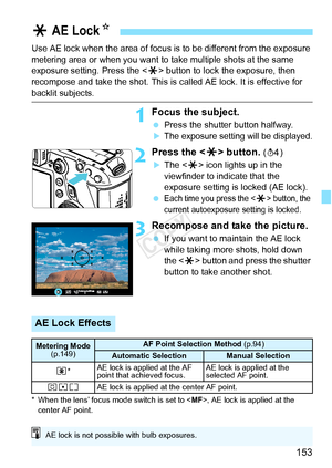 Page 153153
Use AE lock when the area of focus is to be different from the exposure 
metering area or when you want to take multiple shots at the same 
exposure setting. Press the < A> button to lock the exposure, then 
recompose and take the shot. This is called AE lock. It is effective for 
backlit subjects.
1Focus the subject.
  Press the shutter button halfway.
XThe exposure setting will be displayed.
2Press the < A> button. (0)
XThe < A> icon lights up in the 
viewfinder to indicate that the 
exposure...