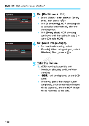 Page 156w: HDR (High Dynamic Range) Shooting N
156
3Set [Continuous HDR].
 Select either [ 1 shot only] or [Every 
shot ], then press < 0>.
  With [1 shot only ], HDR shooting will 
be canceled automatically after the 
shooting ends.
  With [ Every shot ], HDR shooting 
continues until the setting in step 2 is 
set to [Disable HDR].
4Set [Auto Image Align].
  For handheld shooting, select 
[Enable]. When using a tripod, select 
[Disable]. Then, press < 0>.
5Take the picture.
  HDR shooting is possible with...