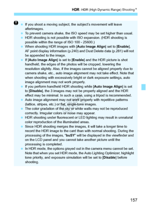 Page 157157
w: HDR (High Dynamic Range) Shooting N
 If you shoot a moving subject, th e subject’s movement will leave 
afterimages.
  To prevent camera shake, the ISO sp eed may be set higher than usual.
  HDR shooting is not possible with  ISO expansion. (HDR shooting is 
possible within the range of ISO 100 - 25600.)
  When shooting HDR images with [ Auto Image Align] set to [Enable], 
AF point display information (p.240) an d Dust Delete data (p.281) will not 
be appended to the image.
  If [Auto Image Align...