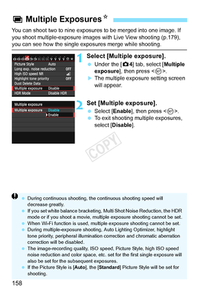 Page 158158
You can shoot two to nine exposures to be merged into one image. If 
you shoot multiple-exposure images with Live View shooting (p.179), 
you can see how the single exposures merge while shooting.
1Select [Multiple exposure].
 Under the [ z4] tab, select [Multiple 
exposure ], then press < 0>.
XThe multiple exposure setting screen 
will appear.
2Set [Multiple exposure].
  Select [Enable ], then press .
  To exit shooting multiple exposures, 
select [Disable ].
P Multiple Exposures N
 During...