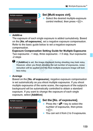 Page 159159
P Multiple Exposures N
3Set [Multi-expos ctrl].
 Select the desired multiple-exposure 
control method, then press < 0>.
  Additive
The exposure of each single exposure is added cumulatively. Based 
on the [ No. of exposures ], set a negative exposure compensation. 
Refer to the basic guide below  to set a negative exposure 
compensation.
Exposure Compensation Setting Guide for Multiple Exposures
Two exposures: -1 stop, three expos ures: -1.5 stop, four exposures: 
-2 stops
  Average
Based on the [...
