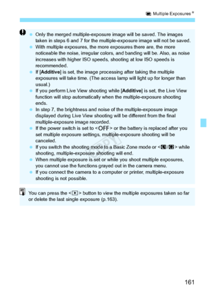 Page 161161
P Multiple Exposures N
 Only the merged multiple-exposure  image will be saved. The images 
taken in steps 6 and 7 for the multip le-exposure image will not be saved.
  With multiple exposures, the more  exposures there are, the more 
noticeable the noise, irregular colors , and banding will be. Also, as noise 
increases with higher ISO speeds,  shooting at low ISO speeds is 
recommended.
  If [Additive ] is set, the image processing  after taking the multiple 
exposures will take time. (The access...