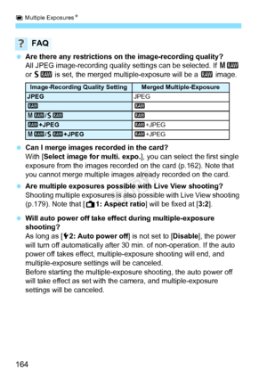 Page 164P Multiple Exposures N
164
 Are there any restrictions on the image-recording quality?
All JPEG image-recording qualit y settings can be selected. If 41 
or  61  is set, the merged mu ltiple-exposure will be a  1 image.
  Can I merge images recorded in the card?
With [Select image for multi. expo. ], you can select the first single 
exposure from the images recorded on the card (p.162). Note that 
you cannot merge multiple images already recorded on the card.
  Are multiple exposures possible with Live...