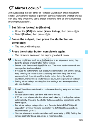 Page 165165
Although using the self-timer or Remote Switch can prevent camera 
shake, using mirror lockup to prevent  camera vibrations (mirror shock) 
can also help when you use a super  telephoto lens or shoot close ups 
(macro photography).
1Set [Mirror lockup] to [Enable].
 Under the [ z2] tab, select [ Mirror lockup ], then press .
  Select [Enable], then press < 0>.
2Focus the subject, then press the shutter button 
completely.
XThe mirror will swing up.
3Press the shutter button completely again.
XThe...