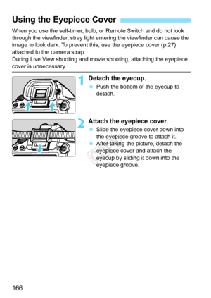Page 166166
When you use the self-timer, bulb, or Remote Switch and do not look 
through the viewfinder, stray light entering the viewfinder can cause the 
image to look dark. To prevent this, use the eyepiece cover (p.27) 
attached to the camera strap.
During Live View shooting and movie shooting, attaching the eyepiece 
cover is unnecessary.
1Detach the eyecup.
  Push the bottom of the eyecup to 
detach.
2Attach the eyepiece cover.
 Slide the eyepiece cover down into 
the eyepiece groove to attach it.
  After...