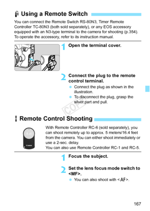 Page 167167
You can connect the Remote Switch RS-80N3, Timer Remote 
Controller TC-80N3 (both sold separately), or any EOS accessory 
equipped with an N3-type terminal to  the camera for shooting (p.354).
To operate the accessory, refer to its instruction manual.
1Open the terminal cover.
2Connect the plug to the remote 
control terminal.
 Connect the plug as shown in the 
illustration.
  To disconnect the plug, grasp the 
silver part and pull.
F Using a Remote Switch
R Remote Control Shooting
With Remote...