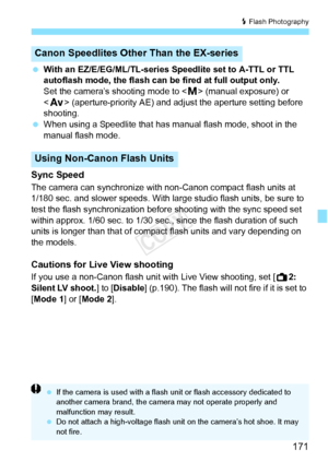 Page 171171
D Flash Photography
  With an EZ/E/EG/ML/TL-series Speedlite set to A-TTL or TTL 
autoflash mode, the flash can be  fired at full output only.
Set the camera’s shooting mode to < a> (manual exposure) or 
< f > (aperture-priority AE) and ad just the aperture setting before 
shooting.
  When using a Speedlite that has manual flash mode, shoot in the 
manual flash mode.
Sync Speed
The camera can synchronize with non-Canon compact flash units at 
1/180 sec. and slower speeds. With large studio flash...