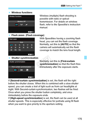 Page 175175
3 Setting the FlashN
 Wireless functions
Wireless (multiple) flash shooting is 
possible with radio or optical 
transmission. For details on wireless 
flash, refer to the Speedlite’s instruction 
manual.
  Flash zoom  (Flash coverage)
With Speedlites having a zooming flash 
head, you can set the flash coverage. 
Normally, set this to [AUTO ] so that the 
camera will automatically set the flash 
coverage to match the lens focal length.
  Shutter synchronization
Normally, set this to [First-curtain...