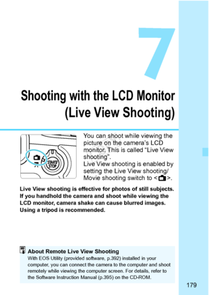 Page 179179
Shooting with the LCD Monitor
(Live View Shooting)
You can shoot while viewing the 
picture on the camera’s LCD 
monitor. This is called “Live View 
shooting”.
Live View shooting is enabled by 
setting the Live View shooting/
Movie shooting switch to .
Live View shooting is effecti ve for photos of still subjects.
If you handhold the camera and shoot while viewing the 
LCD monitor, camera shake  can cause blurred images. 
Using a tripod is recommended.
About Remote Live View ShootingWith EOS Utility...