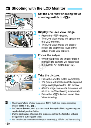 Page 180180
1Set the Live View shooting/Movie 
shooting switch to .
2Display the Live View image.
 Press the < 0> button.XThe Live View image will appear on 
the LCD monitor.
  The Live View image will closely 
reflect the brightness level of the 
actual image you capture.
3Focus the subject.
 When you press the shutter button 
halfway, the camera will focus with 
the current AF method (p.192).
4Take the picture.
 Press the shutter button completely.XThe picture will be ta ken and the captured 
image is...