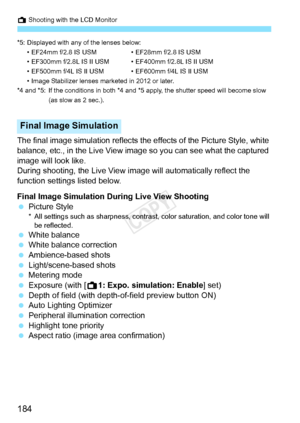 Page 184A Shooting with the LCD Monitor
184
*5: Displayed with any of the lenses below:• EF24mm f/2.8 IS USM • EF28mm f/2.8 IS USM
• EF300mm f/2.8L IS II USM • EF400mm f/2.8L IS II USM
• EF500mm f/4L IS II USM • EF600mm f/4L IS II USM
• Image Stabilizer lenses marketed in 2012 or later.
*4 and *5: If the conditions in both *4 and  *5 apply, the shutter speed will become slow 
(as slow as 2 sec.).
The final image simulation reflects the  effects of the Picture Style, white 
balance, etc., in the Live View image...