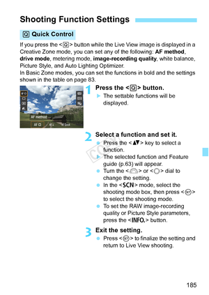 Page 185185
If you press the  button while the Live View image is displayed in a 
Creative Zone mode, you can set any of the following:  AF method, 
drive mode , metering mode,  image-recording quality , white balance, 
Picture Style, and Auto Lighting Optimizer.
In Basic Zone modes, you can set the functions in bold and the settings \
shown in the table on page 83.
1Press the < Q> button.
XThe settable functions will be 
displayed.
2Select a function and set it.
  Press the < V> key to select a 
function.
XThe...