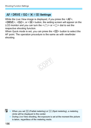 Page 186Shooting Function Settings
186
While the Live View image is displayed, if you press the , 
< R >, , or  button, the setting  screen will appear on the 
LCD monitor and you can turn the < 6> or < 5> dial to set the 
respective shooting function.
When Quick mode is set, you can press the < S> button to select the 
AF point. The operation procedure is the same as with viewfinder 
shooting.
f  / R  / i  / q  / S Settings
  When you set w  (Partial metering) or  r (Spot metering), a metering 
circle will be...