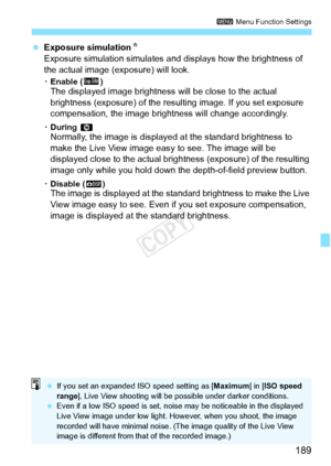 Page 189189
3 Menu Function Settings
 Exposure simulation N
Exposure simulation simulates and  displays how the brightness of 
the actual image (exposure) will look.
K Enable (g)The displayed image brightness  will be close to the actual 
brightness (exposure) of the resulting image. If you set exposure 
compensation, the image bri ghtness will change accordingly.
KDuring  eNormally, the image is display ed at the standard brightness to 
make the Live View image easy to see. The image will be 
displayed close...