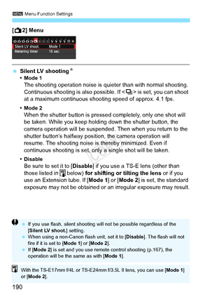 Page 1903 Menu Function Settings
190
[A 2] Menu
 Silent LV shooting N•Mode 1The shooting operation noise is qui eter than with normal shooting. 
Continuous shooting is also possible. If < i> is set, you can shoot 
at a maximum continuous shoot ing speed of approx. 4.1 fps.
•Mode 2When the shutter button is pressed completely, only one shot will 
be taken. While you keep holding down the shutter button, the 
camera operation will be suspended.  Then when you return to the 
shutter button’s halfway positi on, the...