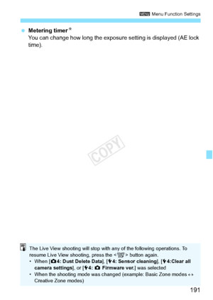 Page 191191
3 Menu Function Settings
 Metering timer N
You can change how long the exposure  setting is displayed (AE lock 
time).
The Live View shooting will stop with  any of the following operations. To 
resume Live View sh ooting, press the  button again.
• When [ z4: Dust Delete Data ], [54: Sensor cleaning ], [54:Clear all 
camera settings ], or [54: z  Firmware ver. ] was selected
• When the shooting mode was chan ged (example: Basic Zone modes ↔ 
Creative Zone modes)
COPY  