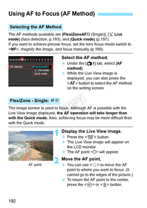 Page 192192
The AF methods available are [FlexiZoneAF† (Single)], [u Live 
mode ] (face detection, p.193), and [ Quick mode] (p.197).
If you want to achieve precise focus, set the lens focus mode switch to \
< MF>, magnify the image, and focus manually (p.199).
Select the AF method.
  Under the [ A1] tab, select [AF 
method].
  While the Live View image is 
displayed, you can also press the 
 button to select the AF method 
on the setting screen.
The image sensor is used to focus. Although AF is possible with...