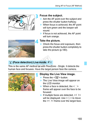 Page 193193
Using AF to Focus (AF Method)
3Focus the subject.
 Aim the AF point over the subject and 
press the shutter button halfway.
XWhen focus is achi eved, the AF point 
will turn green a nd the beeper will 
sound.
XIf focus is not achieved, the AF point 
will turn orange.
4Take the picture.
  Check the focus and exposure, then 
press the shutter button completely to 
take the picture (p.180).
This is the same AF method as with FlexiZone - Single. It detects the 
human face and focuses. Have the target...