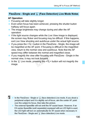 Page 195195
Using AF to Focus (AF Method)
AF Operation
 Focusing will take slightly longer.
  Even when focus has been achieved , pressing the shutter button 
halfway will focus again.
  The image brightness may cha nge during and after the AF 
operation.
  If the light source changes while th e Live View image is displayed, 
the screen may flicker and focusing  may be difficult. If this happens, 
exit Live View shooting and autofocus under the actual light source.
  If you press the  button in the FlexiZone -...