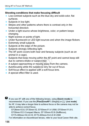 Page 196Using AF to Focus (AF Method)
196
Shooting conditions that make focusing difficult
 Low-contrast subjects such as the blue sky and solid-color, flat 
surfaces.
  Subjects in low light.
  Stripes and other patterns where  there is contrast only in the 
horizontal direction.
  Under a light source whose brightness, color, or pattern keeps 
changing.
  Night scenes or points of light.
  Under fluorescent or LED light sources and when the image flickers.
  Extremely small subjects.
  Subjects at the edge of...
