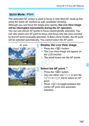 Page 197197
Using AF to Focus (AF Method)
The dedicated AF sensor is used to focus in One-Shot AF mode (p.92), 
using the same AF method as with viewfinder shooting.
Although you can focus the target area quickly,  the Live View image 
will be interrupted momentar ily during the AF operation.
You can use eleven AF points to fo cus (automatically selected). You 
can also select one AF point to fo cus and focus only the area covered 
by that AF point (manually selected).  In Basic Zone modes, the AF point 
will be...