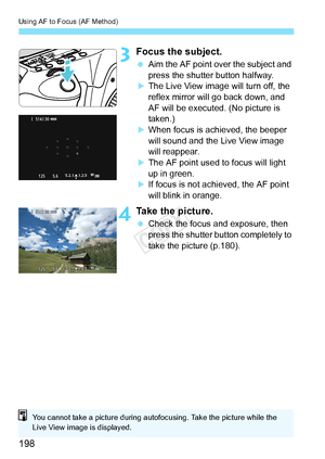 Page 198Using AF to Focus (AF Method)
198
3Focus the subject.
 Aim the AF point over the subject and 
press the shutter button halfway.
XThe Live View image will turn off, the 
reflex mirror will go back down, and 
AF will be executed. (No picture is 
taken.)
XWhen focus is achieved, the beeper 
will sound and the Live View image 
will reappear.
XThe AF point used to focus will light 
up in green.
XIf focus is not achieved, the AF point 
will blink in orange.
4Take the picture.
 Check the focus and exposure,...