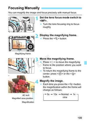 Page 199199
You can magnify the image and focus precisely with manual focus.
1Set the lens focus mode switch to 
.
 Turn the lens focusing ring to focus 
roughly.
2Display the magnifying frame.
 Press the < u> button.
3Move the magnifying frame.
  Press < 9> to move the magnifying 
frame to the position where you want 
to focus.
  To return the magnifying frame to the 
center, press < 0> or the < L> 
button.
4Magnify the image.
  Each time you press the < u> button, 
the magnification within the frame will...