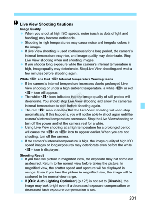 Page 201201
Live View Shooting CautionsImage Quality When you shoot at high ISO speeds,  noise (such as dots of light and 
banding) may become noticeable.
  Shooting in high temperatures may  cause noise and irregular colors in 
the image.
  If Live View shooting is used contin uously for a long period, the camera’s 
internal temperature may rise, and im age quality may deteriorate. Stop 
Live View shooting when not shooting images.
  If you shoot a long expo sure while the camera’s internal temperature is...