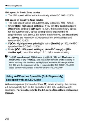 Page 206k Shooting Movies
206
ISO speed in Basic Zone modes
 The ISO speed will be set automatically within ISO 100 - 12800.
ISO speed in Creative Zone modes
  The ISO speed will be set automatically within ISO 100 - 12800.
  Under [ z3: ISO speed settings ], if you set [ISO speed range ]’s 
[Maximum ] setting to [ 25600/H] (p.109), the maximum ISO speed 
for the automatic ISO speed setting will be expanded to H 
(equivalent to ISO 25600). Be  aware that when you set [Maximum] 
to [25600 ], the maximum ISO speed...