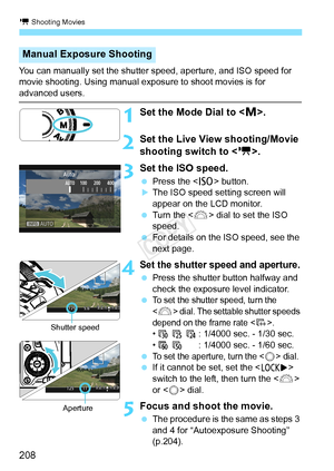 Page 208k Shooting Movies
208
You can manually set the shutter speed, aperture, and ISO speed for 
movie shooting. Using manual exposure to shoot movies is for 
advanced users.
1Set the Mode Dial to < a>.
2Set the Live View shooting/Movie 
shooting switch to < k>.
3 Set the ISO speed.
  Press the < i> button.XThe ISO speed setting screen will 
appear on the LCD monitor.
  Turn the < 6> dial to set the ISO 
speed.
  For details on the ISO speed, see the 
next page.
4Set the shutter speed and aperture.
 Press the...