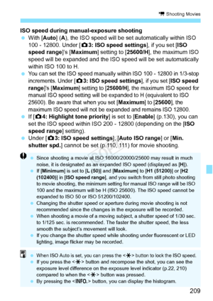 Page 209209
k Shooting Movies
ISO speed during manual-exposure shooting
 With [Auto] ( A), the ISO speed will be set automatically within ISO 
100 - 12800. Under [ z3: ISO speed settings ], if you set [ISO 
speed range]’s [ Maximum] setting to [ 25600/H], the maximum ISO 
speed will be expanded and the ISO  speed will be set automatically 
within ISO 100 to H.
 
You can set the ISO speed manually wi thin ISO 100 - 12800 in 1/3-stop 
increments. Under [
z 3: ISO speed settings], if you set [ISO speed 
range]’s...