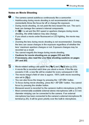 Page 211211
k Shooting Movies
Notes on Movie Shooting
 The camera cannot autofocus co ntinuously like a camcorder.
  Autofocusing during movie shooting  is not recommended since it may 
momentarily throw the focus far  off or change the exposure.
  During movie shooting, do not point  the lens toward the sun. The sun’s 
heat can damage the camera ’s internal components.
  If  is set and the ISO speed or  aperture changes during movie 
shooting, the white bala nce may also change.
  If you shoot a movie under...