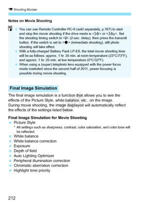 Page 212k Shooting Movies
212
Notes on Movie Shooting
The final image simulation is a function that allows you to see the 
effects of the Picture Style, white balance, etc., on the image.
During movie shooting, the image displayed will automatically reflect 
the effects of the settings listed below.
Final Image Simulation for Movie Shooting
  Picture Style
* All settings such as shar pness, contrast, color saturat ion, and color tone will 
be reflected.
  White balance
  White balance correction
  Exposure...