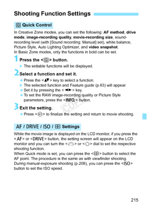 Page 215215
In Creative Zone modes, you can set the following: AF method, drive 
mode , image-recording quality , movie-recording size, sound-
recording level (with [Sound recording: Manual] set), white balance, 
Picture Style, Auto Lighting Optimizer, and  video snapshot. 
In Basic Zone modes, only the functions in bold can be set.
1Press the < Q> button.
XThe settable functions will be displayed.
2Select a function and set it.
 Press the < V> key to select a function.
XThe selected function and Feature guide...