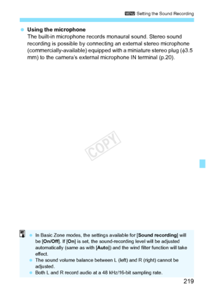 Page 219219
3 Setting the Sound Recording
 Using the microphone
The built-in microphone records mo naural sound. Stereo sound 
recording is possible by connecting an external stereo microphone 
(commercially-available) equipped with a miniature stereo plug ( φ3.5 
mm) to the camera’s external microphone IN terminal (p.20).
  In Basic Zone modes, th e settings available for [Sound recording] will 
be [ On/Off ]. If [On] is set, the sound- recording level will be adjusted 
automatically (same as with [ Auto]) and...